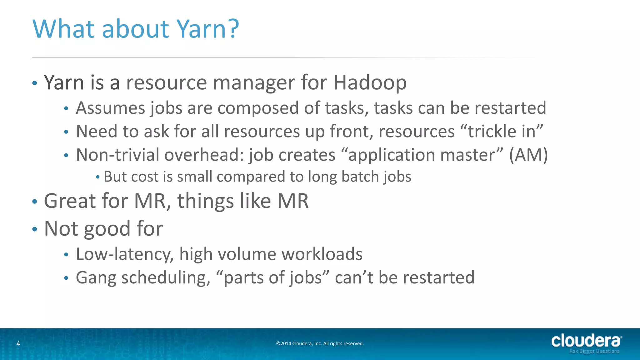 4 ©2014 Cloudera, Inc. All rights reserved.
• Yarn is a resource manager for Hadoop
• Assumes jobs are composed of tasks, tasks can be restarted
• Need to ask for all resources up front, resources “trickle in”
• Non-trivial overhead: job creates “application master” (AM)
• But cost is small compared to long batch jobs
• Great for MR, things like MR
• Not good for
• Low-latency, high volume workloads
• Gang scheduling, “parts of jobs” can’t be restarted
What about Yarn?
 