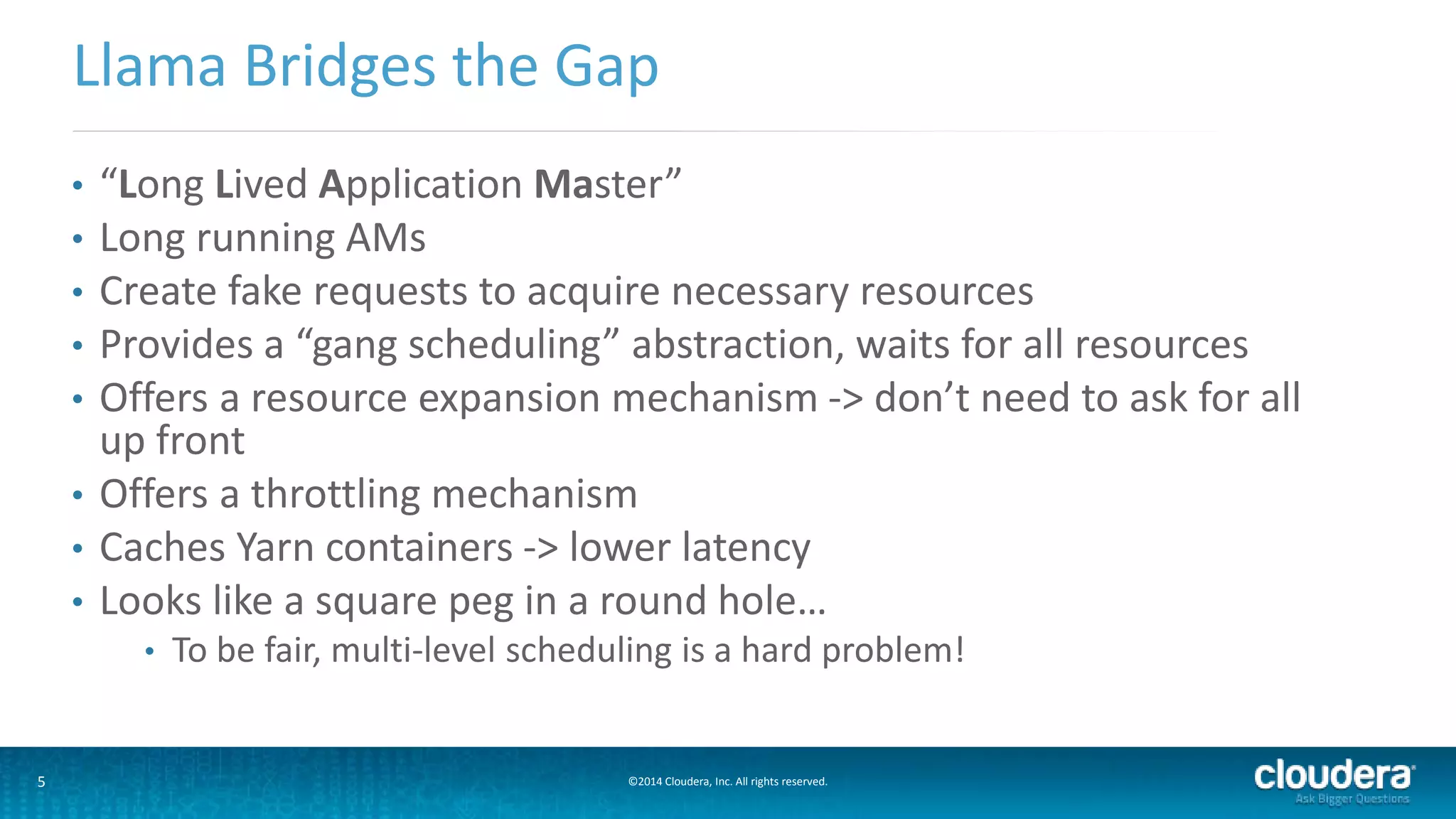 5 ©2014 Cloudera, Inc. All rights reserved.
• “Long Lived Application Master”
• Long running AMs
• Create fake requests to acquire necessary resources
• Provides a “gang scheduling” abstraction, waits for all resources
• Offers a resource expansion mechanism -> don’t need to ask for all
up front
• Offers a throttling mechanism
• Caches Yarn containers -> lower latency
• Looks like a square peg in a round hole…
• To be fair, multi-level scheduling is a hard problem!
Llama Bridges the Gap
 