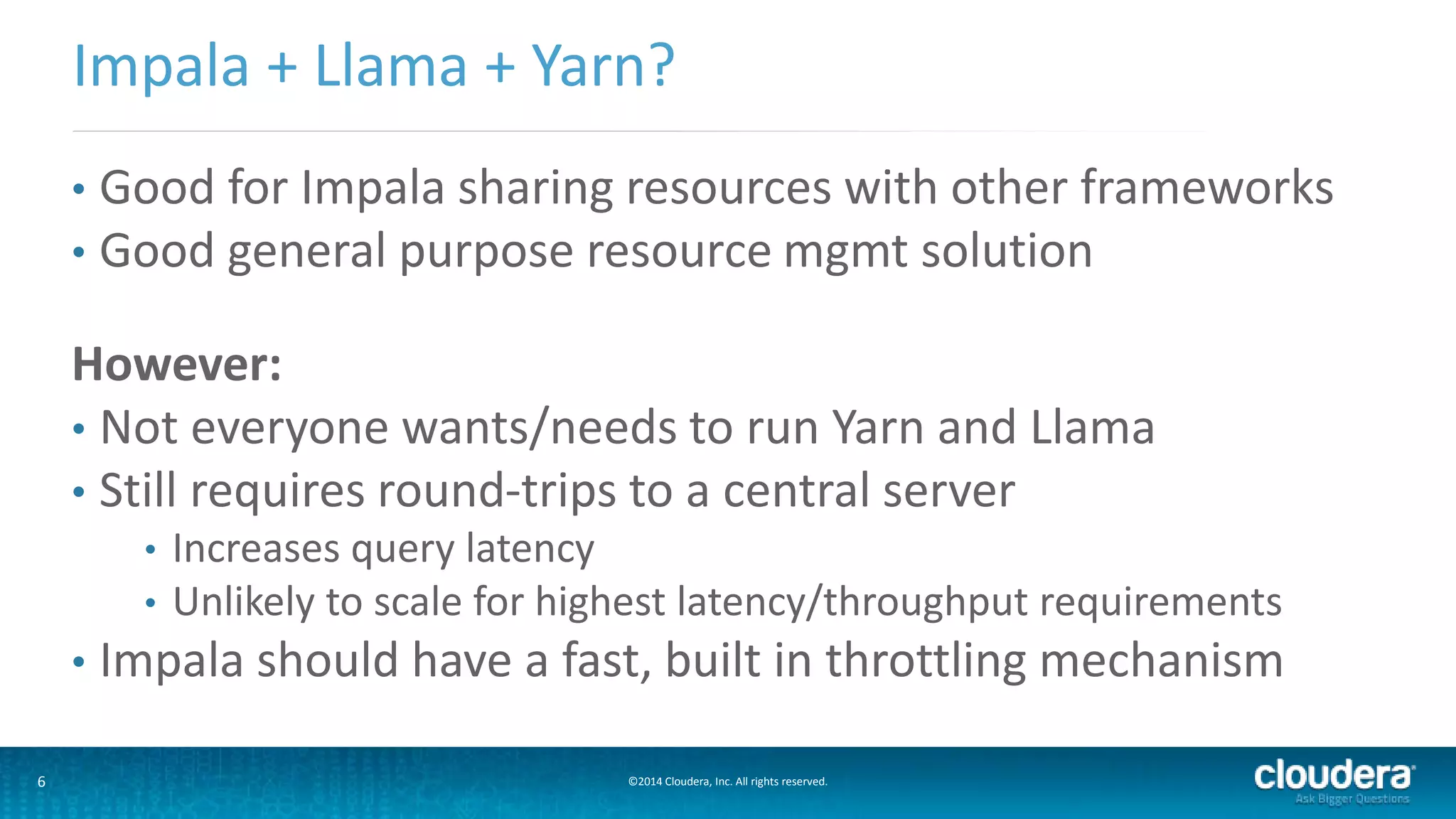 6 ©2014 Cloudera, Inc. All rights reserved.
• Good for Impala sharing resources with other frameworks
• Good general purpose resource mgmt solution
However:
• Not everyone wants/needs to run Yarn and Llama
• Still requires round-trips to a central server
• Increases query latency
• Unlikely to scale for highest latency/throughput requirements
• Impala should have a fast, built in throttling mechanism
Impala + Llama + Yarn?
 