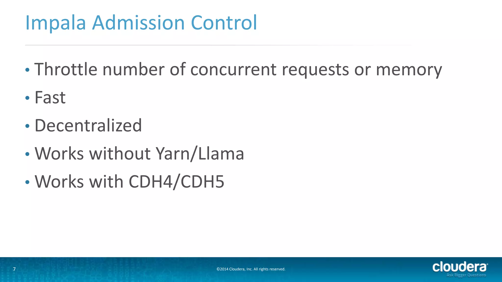7 ©2014 Cloudera, Inc. All rights reserved.
• Throttle number of concurrent requests or memory
• Fast
• Decentralized
• Works without Yarn/Llama
• Works with CDH4/CDH5
Impala Admission Control
 