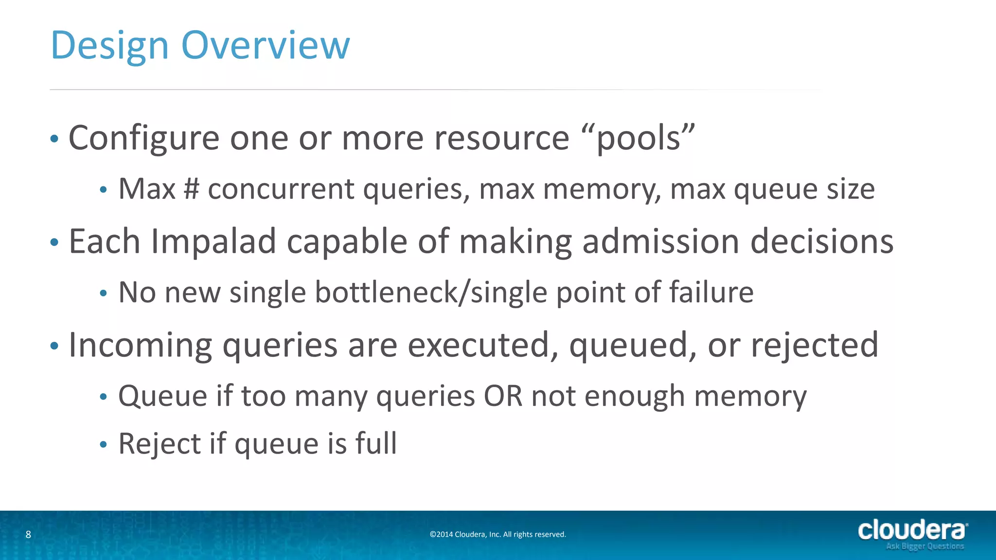 8 ©2014 Cloudera, Inc. All rights reserved.
• Configure one or more resource “pools”
• Max # concurrent queries, max memory, max queue size
• Each Impalad capable of making admission decisions
• No new single bottleneck/single point of failure
• Incoming queries are executed, queued, or rejected
• Queue if too many queries OR not enough memory
• Reject if queue is full
Design Overview
 