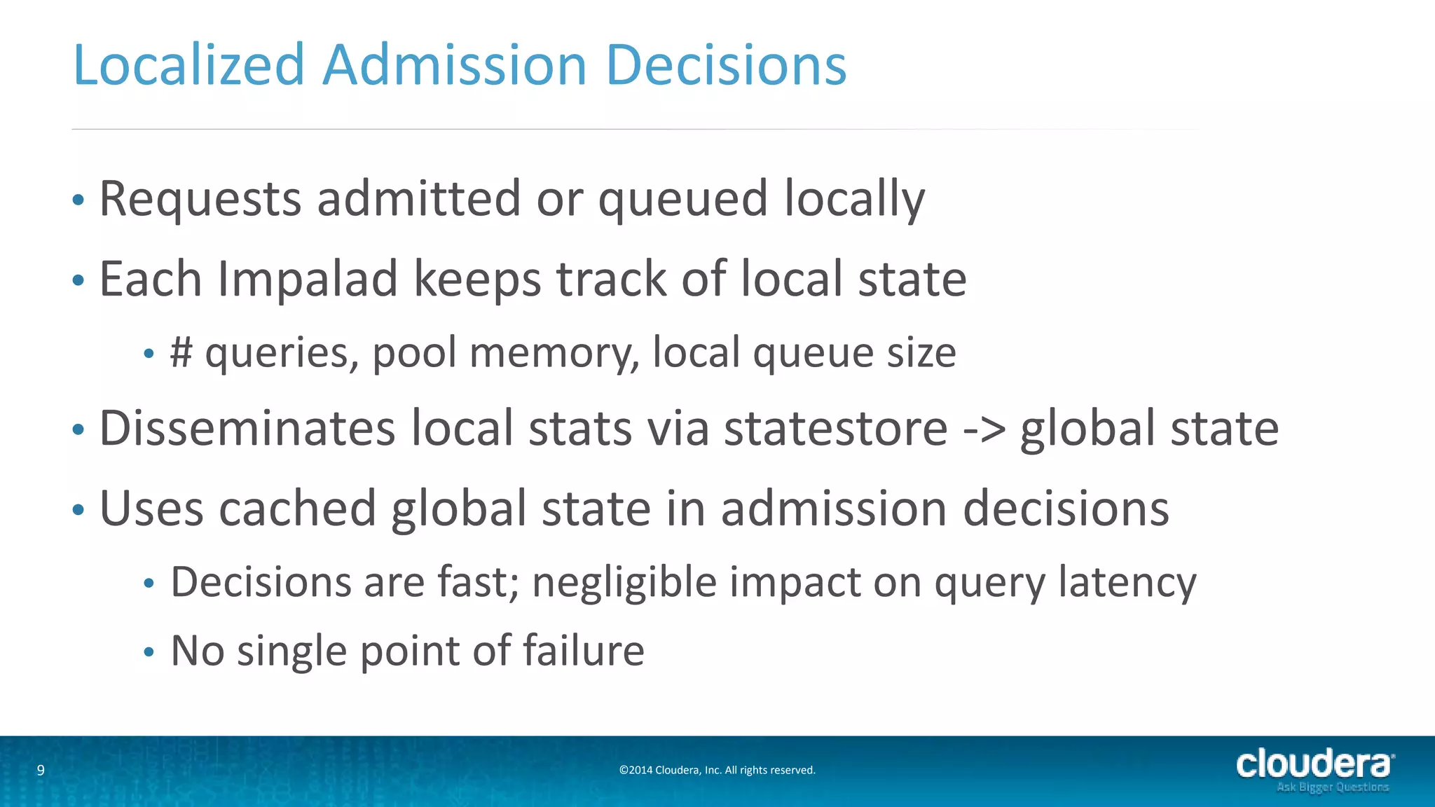 9 ©2014 Cloudera, Inc. All rights reserved.
• Requests admitted or queued locally
• Each Impalad keeps track of local state
• # queries, pool memory, local queue size
• Disseminates local stats via statestore -> global state
• Uses cached global state in admission decisions
• Decisions are fast; negligible impact on query latency
• No single point of failure
Localized Admission Decisions
 