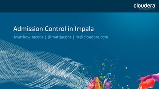 1
Admission Control in Impala
Matthew Jacobs | @mattjacobs | mj@cloudera.com
 