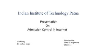 Indian Institute of Technology Patna
Presentation
On
Admission Control in Internet
Guided by
Dr. Sudhan Majhi
Submitted by
Vishal K. Waghmare
1811EE13
 