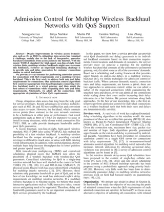 Admission Control for Multihop Wireless Backhaul
Networks with QoS Support
Seungjoon Lee
University of Maryland
College Park , MD
Girija Narlikar
Bell Laboratories
Murray Hill, NJ
Martin P´al
Bell Laboratories
Murray Hill, NJ
Gordon Wilfong
Bell Laboratories
Murray Hill, NJ
Lisa Zhang
Bell Laboratories
Murray Hill, NJ
Abstract— Despite improvements in wireless access technolo-
gies such as 3G or 802.11x, ubiquitous data access has remained
a challenge, mainly due to the lack of inexpensive, pervasive
backhaul connections from access points to the Internet. With the
recent WiMAX standard for high-speed, non-line-of-sight ﬁxed
wireless links, multihop wireless backhauls might now overcome
this bottleneck. However an important remaining challenge is
to provide rate and delay guarantees for customer connections
similar to wired backhauls.
We provide several schemes for performing admission control
for connections with QoS requirements over a multihop wireless
backhaul. This is the ﬁrst work to address both rate and delay
requirements for connections. Our admission control algorithms
ﬁrst construct appropriate tree-based topologies connecting wire-
less backhaul nodes to a wired gateway and then admit the
best subset of connections while respecting their rate and delay
requirements. Alternately, we admit all the connections with
appropriate degradation of their QoS requirements.
I. INTRODUCTION
Cheap, ubiquitous data access has long been the holy grail
for service providers. Recent advantages in wireless technolo-
gies such as 802.11x and 3G have enabled fast and convenient
data access to users. However, the backhaul, which connects
access points (base stations) to the core network continues
to be a bottleneck in either price or performance. Fast wired
connections such as ﬁber or T3/E3 are expensive to lease or
install in many situations, while slower wired connections like
T1/E1, DSL or cable provide inadequate bandwidth and/or
poor QoS guarantees.
A recent longhaul, non-line-of-sight, high-speed wireless
standard, 802.16-2004 (also called WiMAX), has enabled the
possibility of a fast wireless backhaul. A multihop wireless
backhaul has the unique advantage of providing extended
coverage in difﬁcult to reach areas or areas with little existing
wired infrastructure. In addition, with careful planning, shorter,
multiple hops help increase throughput due to lower pathloss
and greater spatial reuse[15].
With time-division multiplexing (TDM) and centralized
scheduling, physical layers like WiMAX now allow the
possibility of a wireless backhaul with wireline-like QoS
guarantees. Centralized scheduling for QoS in a single-hop
wireless network has been well studied in the context of both
TDMA [9], [22], [18], [1] and 802.11-like CSMA/CA [3]
physical layers. Recent work has also explored QoS scheduling
for multihop (mesh) networks [21], [19]. However, these
solutions only guarantee bandwidth as part of QoS, and to the
best of our knowledge, no work has addressed explicit delay
requirements on multihop wireless networks. If a multihop
wireless backhaul is to become reality, we believe that many
interactive applications such as VoIP, interactive video, remote
access and gaming need to be supported. Therefore, delay and
bandwidth guarantees need to be an important component of
QoS services provided by the backhaul.
In this paper, we show how a service provider can provide
strict QoS (bandwidth and delay) guarantees to its individ-
ual backhaul customers based on their connection require-
ments. Given locations and demands of customers, the service
provider must: (a) generate a topology for the multihop
wireless backhaul that connects all the customers to an Internet
gateway, and, (b) admit some or all of the customers’ demands.
Based on a scheduling and routing framework that provides
upper bounds on end-to-end delays in a multihop wireless
backhaul [15], we outline techniques for admission control of
backhaul trafﬁc. When customer demands, namely, connection
rates and delay requirements, are known a priori, there are
two approaches to admission control: either we can admit a
subset of the requested connections while guaranteeing the
speciﬁed rates and delays, or we can admit all the connections
while scaling down their rates and/or increasing their delay
tolerances in a fair fashion. We present solutions along both
approaches. To the best of our knowledge, this is the ﬁrst at-
tempt to perform admission control for individual connections
on a wireless backhaul such that both their rates and delays
are deterministically satisﬁed.
Previous work. A vast body of work has explored bounded-
delay scheduling algorithms in the wireline world: the most
prominent of these are weighted fair queuing (WFQ) [4], also
known as Packet-by-Packet Generalized Processor Sharing
(PGPS) [16], [17], and Coordinated EDF (CEDF) [2], [13].
Given the connection rate, maximum burst size, packet size
and number of hops, both algorithms provide guaranteed
upper bounds on the end-to-end delay experienced by individ-
ual packets. Algorithms have been presented for connection
admission control on a single GPS server for connections
with delay requirements [20], [12]. A measurement-based
admission control algorithm for multihop wired networks that
increases network utilization by allowing occasional delay
violations was presented in [8]; a survey of admission control
algorithms can be found in [7].
In the wireless domain delay-aware QoS schedulers have
been proposed in the context of single-hop cellular net-
works [9], [22], [18], [1]. Delay and rate aware scheduling
in the context of 802.11-based multihop networks has been
proposed using a probabilistic approach using priority back-
off [10]. However, very little work has been done to deter-
ministically guarantee delays in multihop wireless networks;
previous work on QoS had focused mainly on guaranteeing
rates [19], [21].
Organization. We present our model in detail in Section II.
In Section III we study the objective of maximizing the proﬁt
of admitted connections when the QoS requirements of each
admitted connection are satisﬁed. In Section IV we focus on an
alternative objective of admitting all connections with relaxed
 