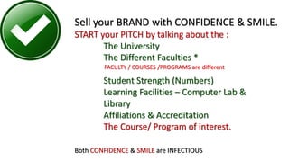 Sell your BRAND with CONFIDENCE & SMILE.
START your PITCH by talking about the :
The University
The Different Faculties *
Student Strength (Numbers)
Learning Facilities – Computer Lab &
Library
Affiliations & Accreditation
The Course/ Program of interest.
Both CONFIDENCE & SMILE are INFECTIOUS
FACULTY / COURSES /PROGRAMS are different
 