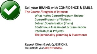 Sell your BRAND with CONFIDENCE & SMILE.
The Course /Program of interest:
What makes Course/Program Unique
Course/Program affiliations
Subject Specialization (if any)
Continuous Assessment & Examination
Internships & Projects
The personality grooming & Placements
Repeat Often & Ask QUESTIONS.
This reflects your ATTENTIVENESS.
 