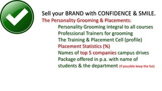 Sell your BRAND with CONFIDENCE & SMILE.
The Personality Grooming & Placements:
Personality Grooming integral to all courses
Professional Trainers for grooming
The Training & Placement Cell (profile)
Placement Statistics (%)
Names of top 5 companies campus drives
Package offered in p.a. with name of
students & the department (if possible keep the list)
 