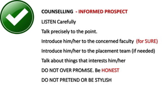COUNSELLING - INFORMED PROSPECT
LISTEN Carefully
Talk precisely to the point.
Introduce him/her to the concerned faculty (for SURE)
Introduce him/her to the placement team (if needed)
Talk about things that interests him/her
DO NOT OVER PROMISE. Be HONEST
DO NOT PRETEND OR BE STYLISH
 