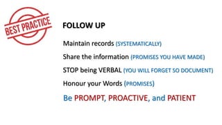 FOLLOW UP
Maintain records (SYSTEMATICALLY)
Share the information (PROMISES YOU HAVE MADE)
STOP being VERBAL (YOU WILL FORGET SO DOCUMENT)
Honour your Words (PROMISES)
Be PROMPT, PROACTIVE, and PATIENT
 