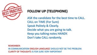 FOLLOW UP (TELEPHONE)
ASK the candidate for the best time to CALL.
CALL on TIME (For Sure)
Speak Politely & Clearly.
Decide what you are going to talk.
Keep you talking notes HANDY.
Don’t take CALL randomly.
REMEMBER:
IN COMMUNICATION ENGLISH LANGUAGE SHOULD NOT BE THE PROBLEM.
CLARITY OF THOUGHTS IS FOR SURE VERY IMPORTANT
 
