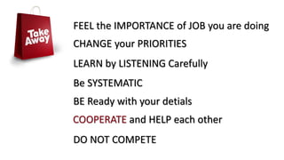 FEEL the IMPORTANCE of JOB you are doing
CHANGE your PRIORITIES
LEARN by LISTENING Carefully
Be SYSTEMATIC
BE Ready with your detials
COOPERATE and HELP each other
DO NOT COMPETE
 