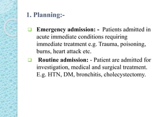 1. Planning:-
 Emergency admission: - Patients admitted in
acute immediate conditions requiring
immediate treatment e.g. Trauma, poisoning,
burns, heart attack etc.
 Routine admission: - Patient are admitted for
investigation, medical and surgical treatment.
E.g. HTN, DM, bronchitis, cholecystectomy.
 