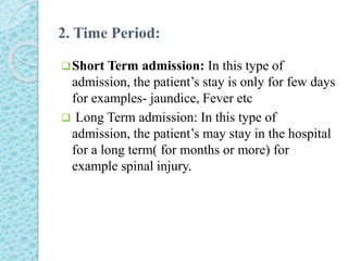 2. Time Period:
Short Term admission: In this type of
admission, the patient’s stay is only for few days
for examples- jaundice, Fever etc
 Long Term admission: In this type of
admission, the patient’s may stay in the hospital
for a long term( for months or more) for
example spinal injury.
 