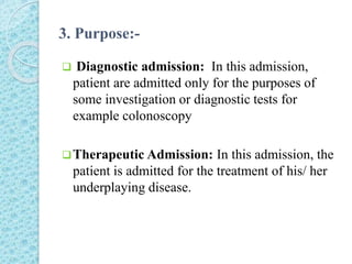 3. Purpose:-
 Diagnostic admission: In this admission,
patient are admitted only for the purposes of
some investigation or diagnostic tests for
example colonoscopy
Therapeutic Admission: In this admission, the
patient is admitted for the treatment of his/ her
underplaying disease.
 