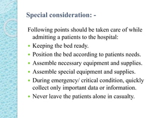 Special consideration: -
Following points should be taken care of while
admitting a patients to the hospital:
 Keeping the bed ready.
 Position the bed according to patients needs.
 Assemble necessary equipment and supplies.
 Assemble special equipment and supplies.
 During emergency/ critical condition, quickly
collect only important data or information.
 Never leave the patients alone in casualty.
 