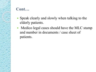 Cont…
 Speak clearly and slowly when talking to the
elderly patients.
 Medico legal cases should have the MLC stamp
and number in documents / case sheet of
patients.
 
