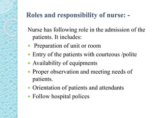 Roles and responsibility of nurse: -
Nurse has following role in the admission of the
patients. It includes:
 Preparation of unit or room
 Entry of the patients with courteous /polite
 Availability of equipments
 Proper observation and meeting needs of
patients.
 Orientation of patients and attendants
 Follow hospital polices
 