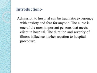 Introduction:-
Admission to hospital can be traumatic experience
with anxiety and fear for anyone. The nurse is
one of the most important persons that meets
client in hospital. The duration and severity of
illness influence his/her reaction to hospital
procedure.
 