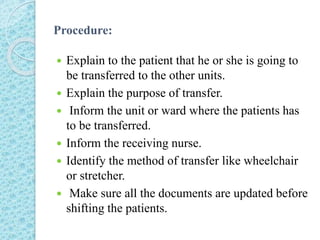 Procedure:
 Explain to the patient that he or she is going to
be transferred to the other units.
 Explain the purpose of transfer.
 Inform the unit or ward where the patients has
to be transferred.
 Inform the receiving nurse.
 Identify the method of transfer like wheelchair
or stretcher.
 Make sure all the documents are updated before
shifting the patients.
 