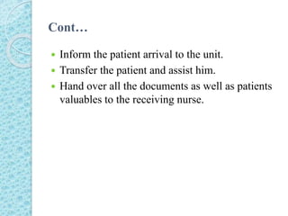 Cont…
 Inform the patient arrival to the unit.
 Transfer the patient and assist him.
 Hand over all the documents as well as patients
valuables to the receiving nurse.
 