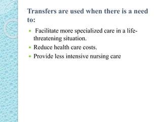 Transfers are used when there is a need
to:
 Facilitate more specialized care in a life-
threatening situation.
 Reduce health care costs.
 Provide less intensive nursing care
 