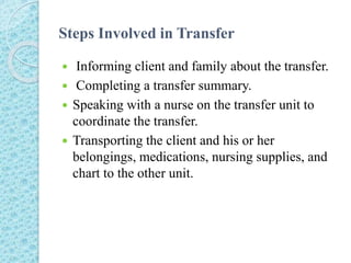 Steps Involved in Transfer
 Informing client and family about the transfer.
 Completing a transfer summary.
 Speaking with a nurse on the transfer unit to
coordinate the transfer.
 Transporting the client and his or her
belongings, medications, nursing supplies, and
chart to the other unit.
 