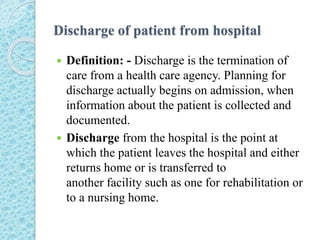Discharge of patient from hospital
 Definition: - Discharge is the termination of
care from a health care agency. Planning for
discharge actually begins on admission, when
information about the patient is collected and
documented.
 Discharge from the hospital is the point at
which the patient leaves the hospital and either
returns home or is transferred to
another facility such as one for rehabilitation or
to a nursing home.
 