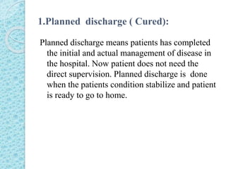 1.Planned discharge ( Cured):
Planned discharge means patients has completed
the initial and actual management of disease in
the hospital. Now patient does not need the
direct supervision. Planned discharge is done
when the patients condition stabilize and patient
is ready to go to home.
 