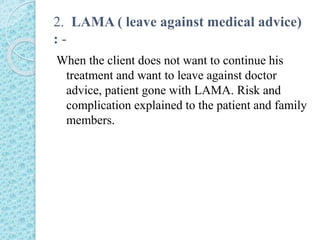 2. LAMA ( leave against medical advice)
: -
When the client does not want to continue his
treatment and want to leave against doctor
advice, patient gone with LAMA. Risk and
complication explained to the patient and family
members.
 