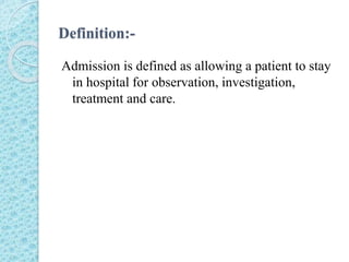Definition:-
Admission is defined as allowing a patient to stay
in hospital for observation, investigation,
treatment and care.
 
