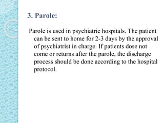 3. Parole:
Parole is used in psychiatric hospitals. The patient
can be sent to home for 2-3 days by the approval
of psychiatrist in charge. If patients dose not
come or returns after the parole, the discharge
process should be done according to the hospital
protocol.
 