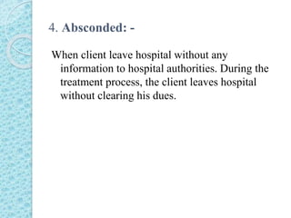 4. Absconded: -
When client leave hospital without any
information to hospital authorities. During the
treatment process, the client leaves hospital
without clearing his dues.
 