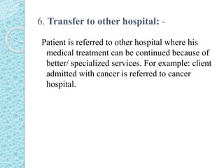6. Transfer to other hospital: -
Patient is referred to other hospital where his
medical treatment can be continued because of
better/ specialized services. For example: client
admitted with cancer is referred to cancer
hospital.
 
