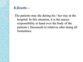 8.Death: -
The patients may die during his / her stay in the
hospital. In this situation, it is the nurses
responsibility to hand over the body of the
patients ( Deceased) to relatives after doing all
formalities.
 