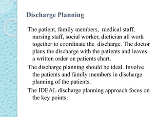 Discharge Planning
The patient, family members, medical staff,
nursing staff, social worker, dietician all work
together to coordinate the discharge. The doctor
plans the discharge with the patients and leaves
a written order on patients chart.
The discharge planning should be ideal. Involve
the patients and family members in discharge
planning of the patients.
The IDEAL discharge planning approach focus on
the key points:
 