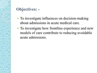Objectives: -
 To investigate influences on decision-making
about admissions in acute medical care.
 To investigate how frontline experience and new
models of care contribute to reducing avoidable
acute admissions.
 