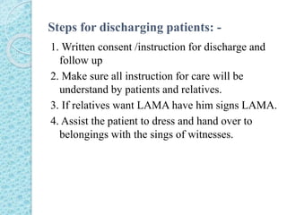 Steps for discharging patients: -
1. Written consent /instruction for discharge and
follow up
2. Make sure all instruction for care will be
understand by patients and relatives.
3. If relatives want LAMA have him signs LAMA.
4. Assist the patient to dress and hand over to
belongings with the sings of witnesses.
 