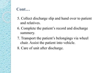 Cont…
5. Collect discharge slip and hand over to patient
and relatives.
6. Complete the patient’s record and discharge
summery.
7. Transport the patient’s belongings via wheel
chair. Assist the patient into vehicle.
8. Care of unit after discharge.
 
