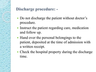 Discharge procedure: -
 Do not discharge the patient without doctor’s
procedure.
 Instruct the patient regarding care, medication
and follow up.
 Hand over the personal belongings to the
patient, deposited at the time of admission with
a written receipt.
 Check the hospital property during the discharge
time.
 