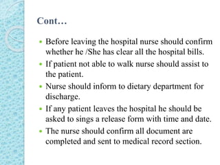 Cont…
 Before leaving the hospital nurse should confirm
whether he /She has clear all the hospital bills.
 If patient not able to walk nurse should assist to
the patient.
 Nurse should inform to dietary department for
discharge.
 If any patient leaves the hospital he should be
asked to sings a release form with time and date.
 The nurse should confirm all document are
completed and sent to medical record section.
 