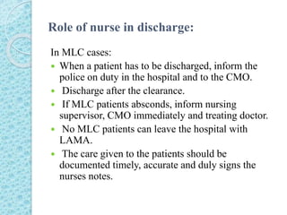 Role of nurse in discharge:
In MLC cases:
 When a patient has to be discharged, inform the
police on duty in the hospital and to the CMO.
 Discharge after the clearance.
 If MLC patients absconds, inform nursing
supervisor, CMO immediately and treating doctor.
 No MLC patients can leave the hospital with
LAMA.
 The care given to the patients should be
documented timely, accurate and duly signs the
nurses notes.
 