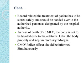 Cont…
 Record related the treatment of patient has to be
stored safely and should be handed over to the
authorized person as designated by the hospital
authority.
 In case of death of an MLC, the body is not to
be handed over to the relatives. Label the body
properly and kept in mortuary/ Morgue.
 CMO/ Police officer should be informed
Simultaneously.
 