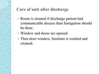 Care of unit after discharge
 Room is cleaned if discharge patient had
communicable disease than fumigation should
be done.
 Window and doors are opened.
 Then door window, furniture is washed and
cleaned.
 