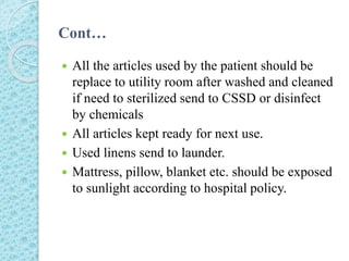 Cont…
 All the articles used by the patient should be
replace to utility room after washed and cleaned
if need to sterilized send to CSSD or disinfect
by chemicals
 All articles kept ready for next use.
 Used linens send to launder.
 Mattress, pillow, blanket etc. should be exposed
to sunlight according to hospital policy.
 