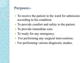 Purposes:-
 To receive the patient in the ward for admission
according to his condition.
 To provide comfort and safety to the patient.
 To provide immediate care.
 To ready for any emergency.
 For performing any surgical interventions.
 For performing various diagnostic studies.
 