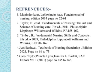 REFRENCECES:-
1. Maninder kaur, Lakhwinder kaur, Fundamental of
nursing, edition 2014 page no 52-61
2. Taylor, C., et al.: Fundamentals of Nursing: The Art and
Science of Nursing care, 7th ed., 2011, Philadelphia:
Lippincott Williams and Wilkins, P.P.158-167.
3. Timby , B.: Fundamental Nursing Skills and Concepts,
9th ed., 2009, Philadelphia: Lippincott Williams and
Wilkins, P.P.158- 167.
4.Jyoti kathwal, Text book of Nursing foundation , Edition
2021, Page no 61 to 73
5.Carol Taylor,Pamela Lynn,Jennifer L. Barlett, SAE
Editors Vol 1 (2021) page no 335 to 346
 