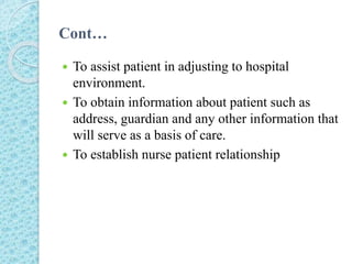 Cont…
 To assist patient in adjusting to hospital
environment.
 To obtain information about patient such as
address, guardian and any other information that
will serve as a basis of care.
 To establish nurse patient relationship
 