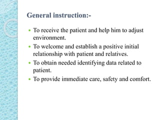 General instruction:-
 To receive the patient and help him to adjust
environment.
 To welcome and establish a positive initial
relationship with patient and relatives.
 To obtain needed identifying data related to
patient.
 To provide immediate care, safety and comfort.
 