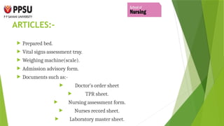 ARTICLES:-
 Prepared bed.
 Vital signs assessment tray.
 Weighing machine(scale).
 Admission advisory form.
 Documents such as:-
 Doctor’s order sheet
 TPR sheet.
 Nursing assessment form.
 Nurses record sheet.
 Laboratory master sheet.
 